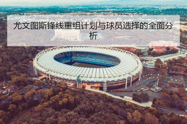 尤文图斯锋线重组计划与球员选择的全面分析